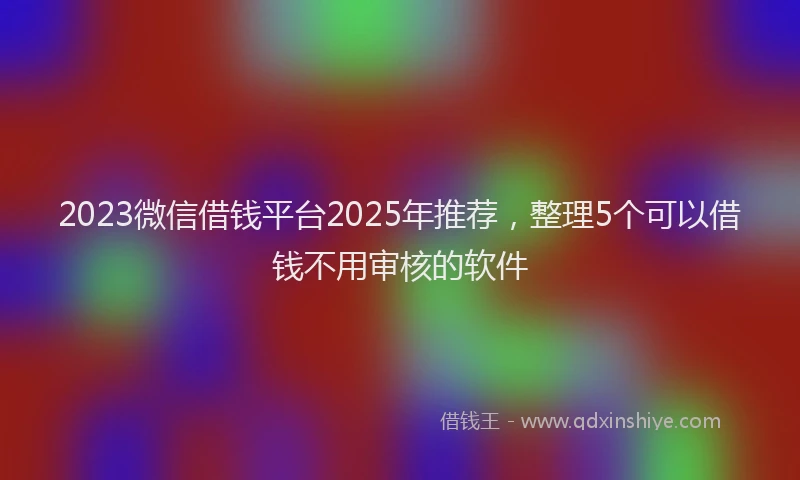 2023微信借钱平台2025年推荐，整理5个可以借钱不用审核的软件