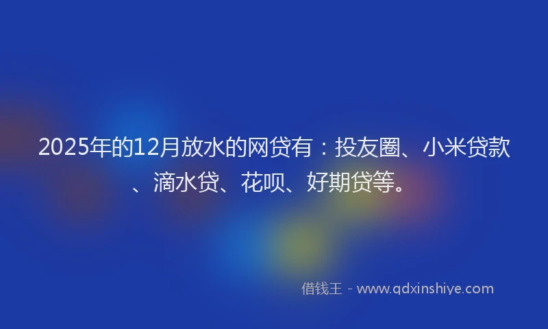 2025年的12月放水的网贷有：投友圈、小米贷款、滴水贷、花呗、好期贷等。