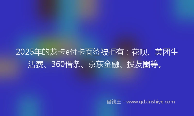 2025年的龙卡e付卡面签被拒有：花呗、美团生活费、360借条、京东金融、投友圈等。