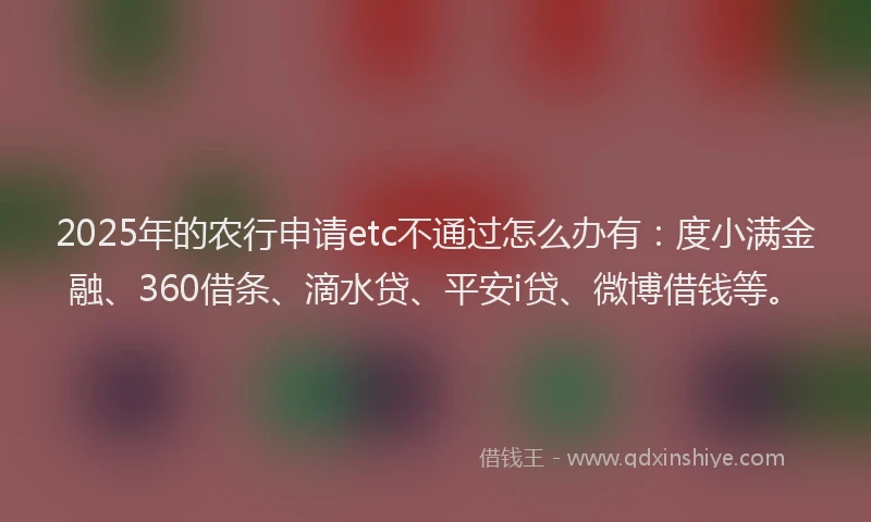 2025年的农行申请etc不通过怎么办有：度小满金融、360借条、滴水贷、平安i贷、微博借钱等。