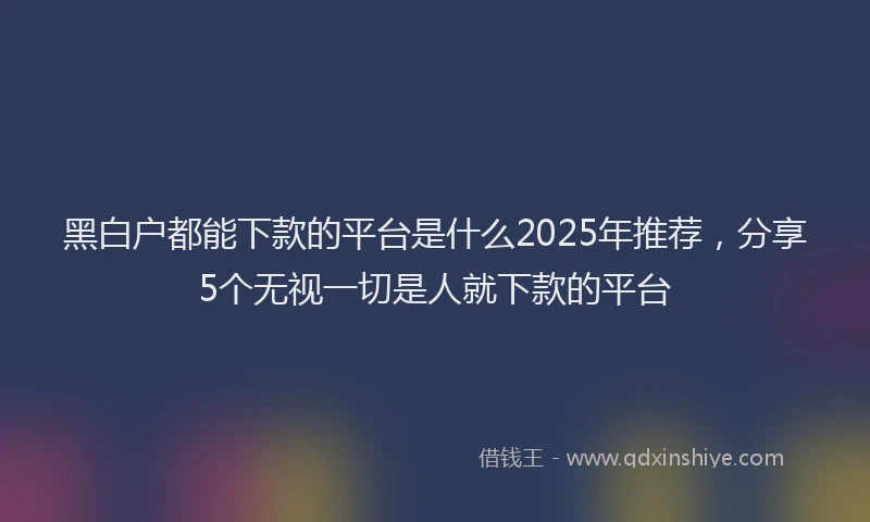 黑白户都能下款的平台是什么2025年推荐，分享5个无视一切是人就下款的平台