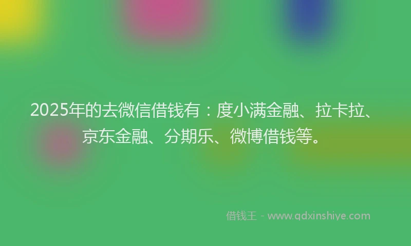 2025年的去微信借钱有：度小满金融、拉卡拉、京东金融、分期乐、微博借钱等。