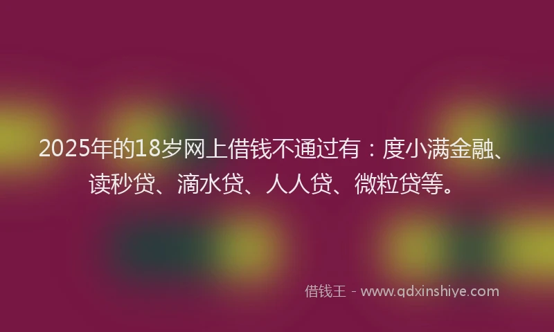 2025年的18岁网上借钱不通过有：度小满金融、读秒贷、滴水贷、人人贷、微粒贷等。