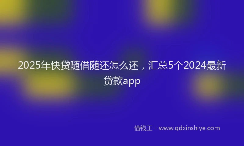 2025年快贷随借随还怎么还，汇总5个2024最新贷款app