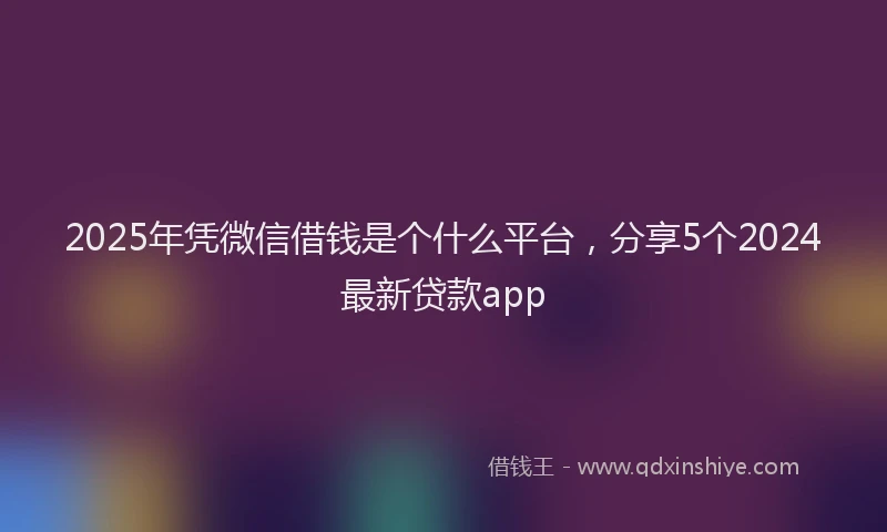 2025年凭微信借钱是个什么平台，分享5个2024最新贷款app