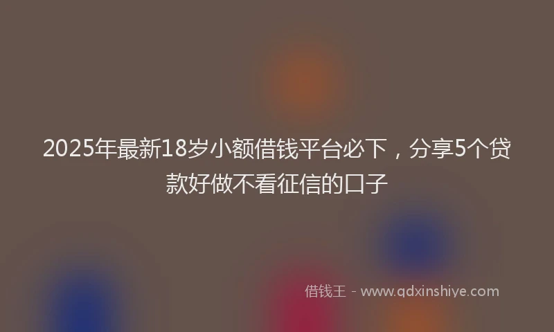 2025年最新18岁小额借钱平台必下，分享5个贷款好做不看征信的口子