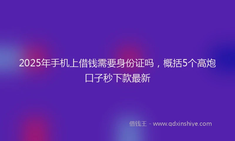 2025年手机上借钱需要身份证吗，概括5个高炮口子秒下款最新