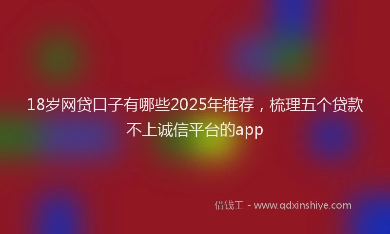 18岁网贷口子有哪些2025年推荐，梳理五个贷款不上诚信平台的app