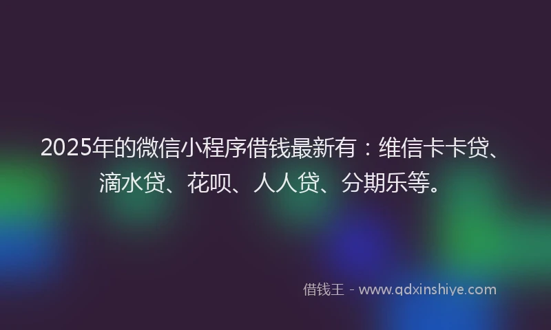 2025年的微信小程序借钱最新有：维信卡卡贷、滴水贷、花呗、人人贷、分期乐等。