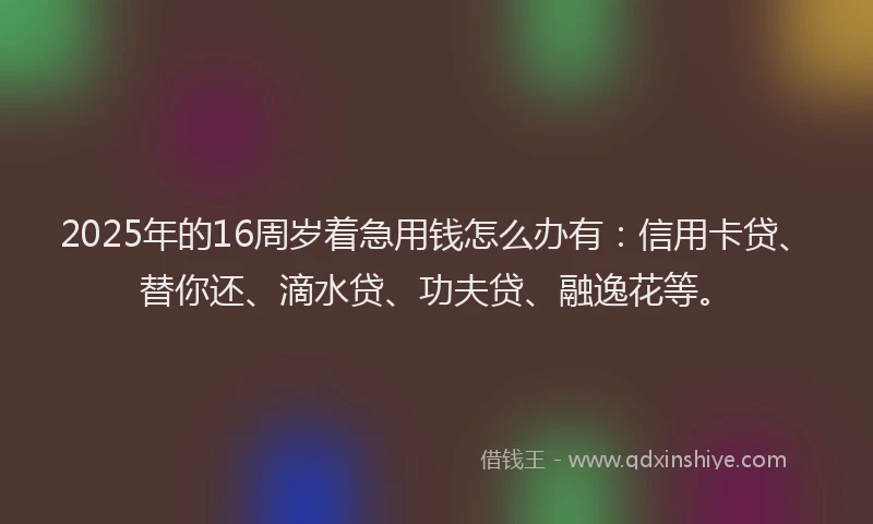 2025年的16周岁着急用钱怎么办有：信用卡贷、替你还、滴水贷、功夫贷、融逸花等。