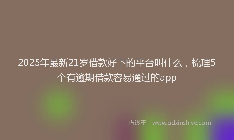 2025年最新21岁借款好下的平台叫什么，梳理5个有逾期借款容易通过的app