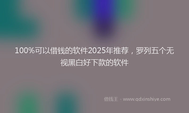 100%可以借钱的软件2025年推荐，罗列五个无视黑白好下款的软件