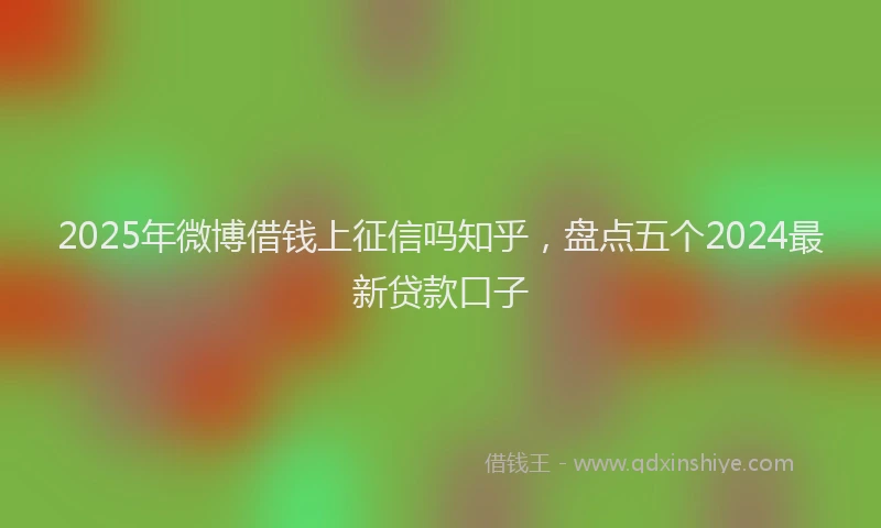 2025年微博借钱上征信吗知乎，盘点五个2024最新贷款口子
