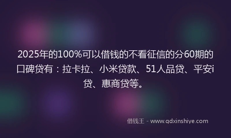 2025年的100%可以借钱的不看征信的分60期的口碑贷有：拉卡拉、小米贷款、51人品贷、平安i贷、惠商贷等。