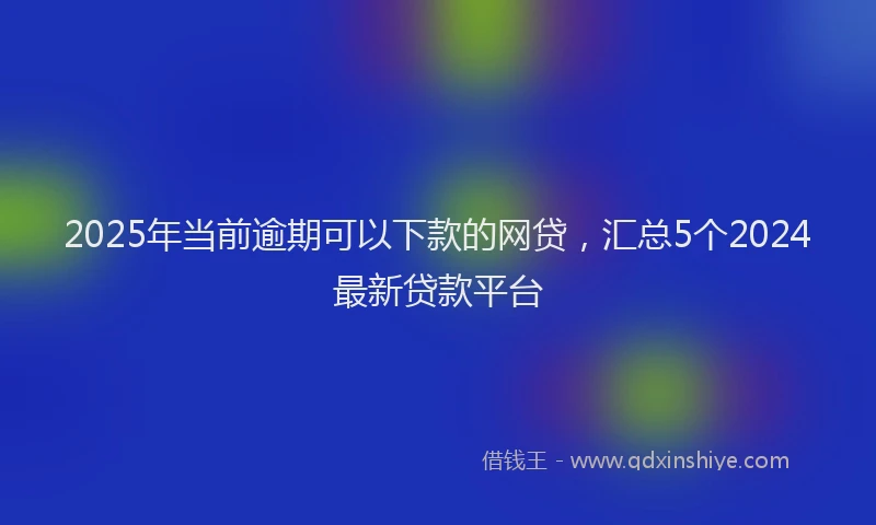 2025年当前逾期可以下款的网贷，汇总5个2024最新贷款平台
