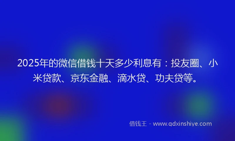 2025年的微信借钱十天多少利息有：投友圈、小米贷款、京东金融、滴水贷、功夫贷等。
