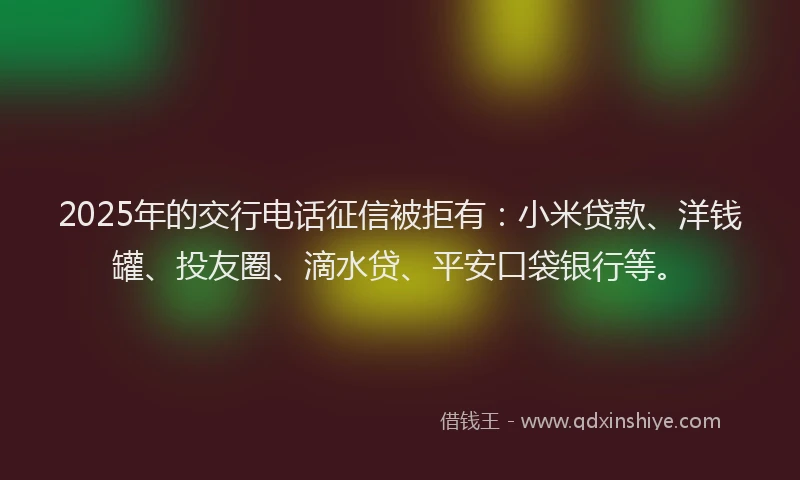 2025年的交行电话征信被拒有：小米贷款、洋钱罐、投友圈、滴水贷、平安口袋银行等。