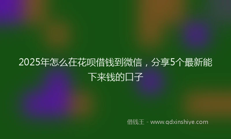 2025年怎么在花呗借钱到微信，分享5个最新能下来钱的口子