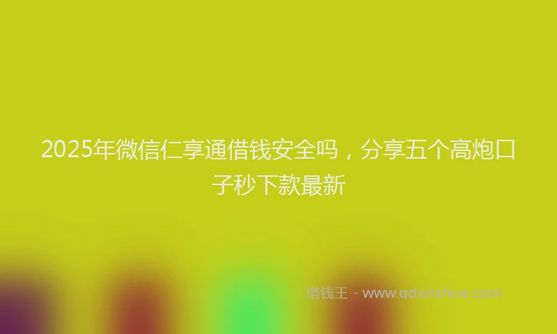 2025年微信仁享通借钱安全吗，分享五个高炮口子秒下款最新