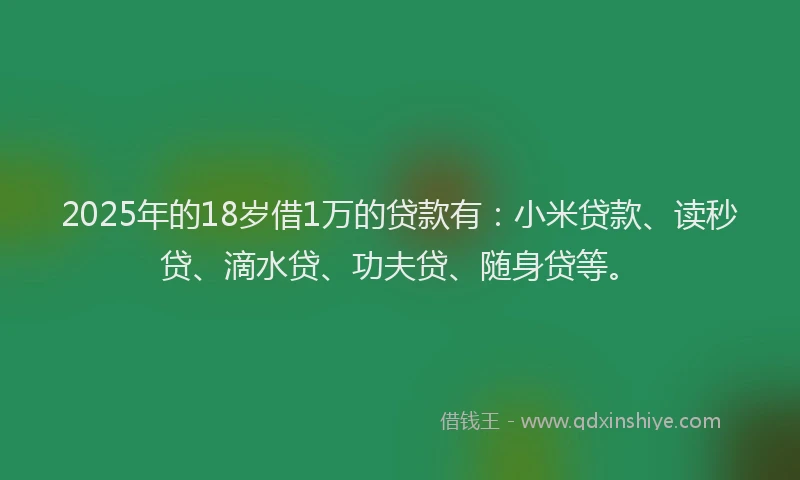 2025年的18岁借1万的贷款有：小米贷款、读秒贷、滴水贷、功夫贷、随身贷等。