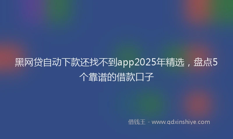 黑网贷自动下款还找不到app2025年精选，盘点5个靠谱的借款口子