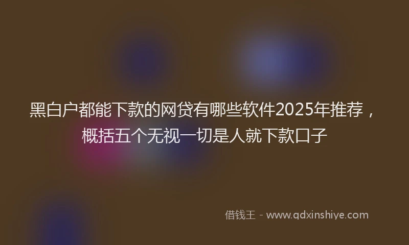 黑白户都能下款的网贷有哪些软件2025年推荐，概括五个无视一切是人就下款口子