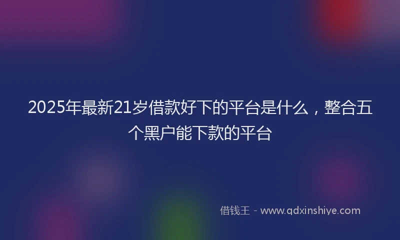 2025年最新21岁借款好下的平台是什么，整合五个黑户能下款的平台