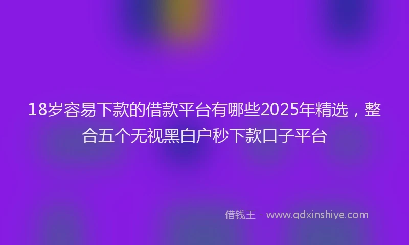 18岁容易下款的借款平台有哪些2025年精选，整合五个无视黑白户秒下款口子平台