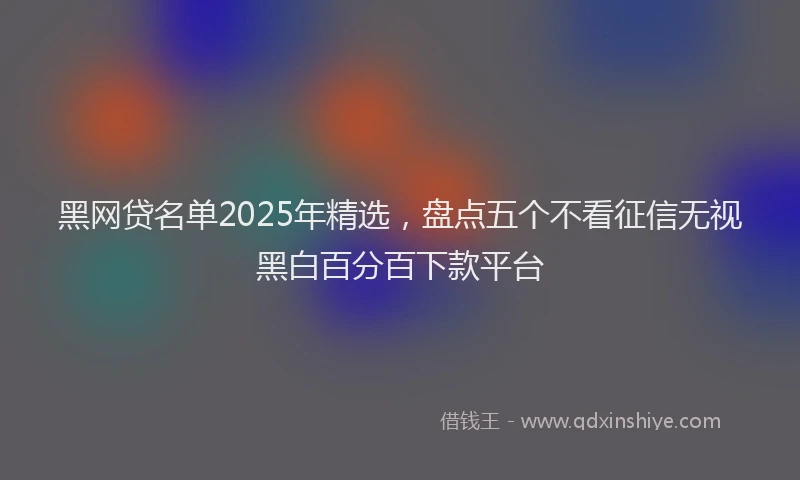 黑网贷名单2025年精选，盘点五个不看征信无视黑白百分百下款平台