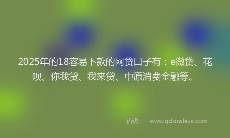 2025年的18容易下款的网贷口子有：e微贷、花呗、你我贷、我来贷、中原消费金融等。