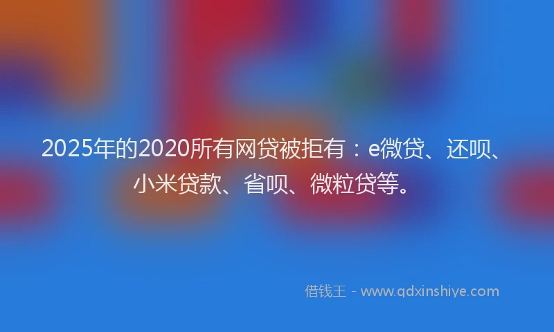 2025年的2020所有网贷被拒有：e微贷、还呗、小米贷款、省呗、微粒贷等。