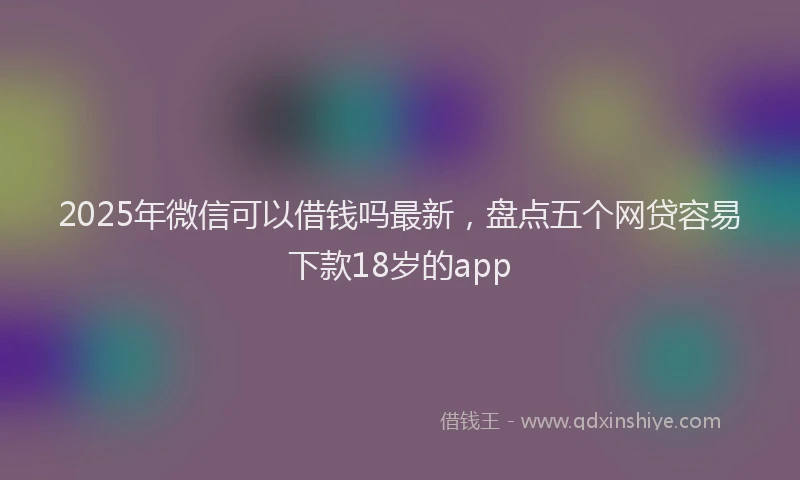 2025年微信可以借钱吗最新，盘点五个网贷容易下款18岁的app