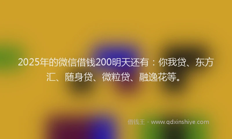 2025年的微信借钱200明天还有：你我贷、东方汇、随身贷、微粒贷、融逸花等。