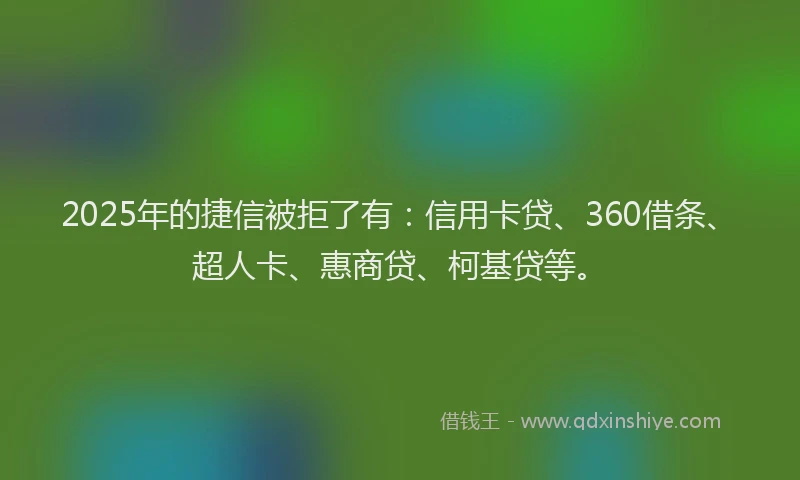 2025年的捷信被拒了有：信用卡贷、360借条、超人卡、惠商贷、柯基贷等。