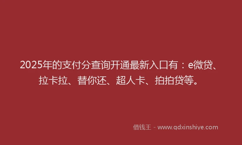 2025年的支付分查询开通最新入口有：e微贷、拉卡拉、替你还、超人卡、拍拍贷等。