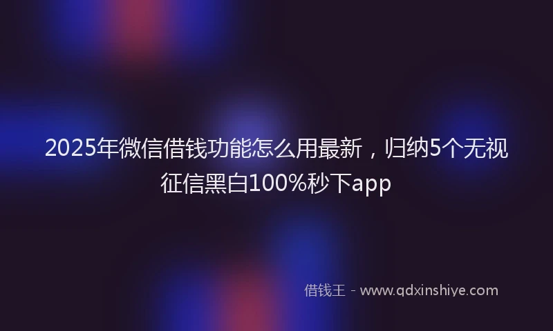 2025年微信借钱功能怎么用最新，归纳5个无视征信黑白100%秒下app