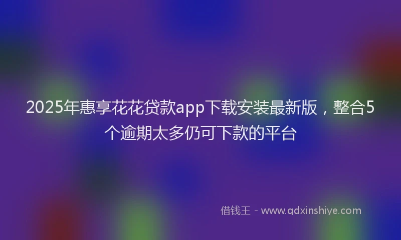 2025年惠享花花贷款app下载安装最新版，整合5个逾期太多仍可下款的平台