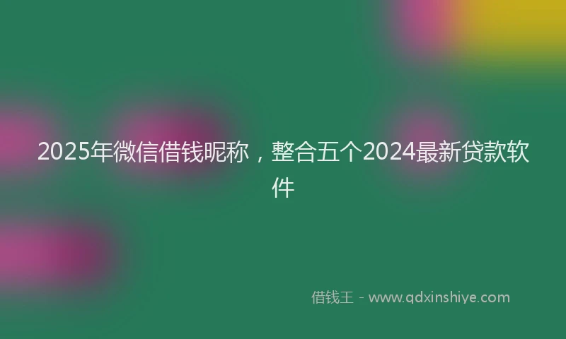 2025年微信借钱昵称，整合五个2024最新贷款软件