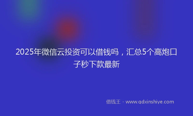2025年微信云投资可以借钱吗，汇总5个高炮口子秒下款最新