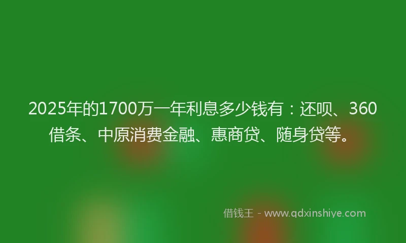 2025年的1700万一年利息多少钱有：还呗、360借条、中原消费金融、惠商贷、随身贷等。
