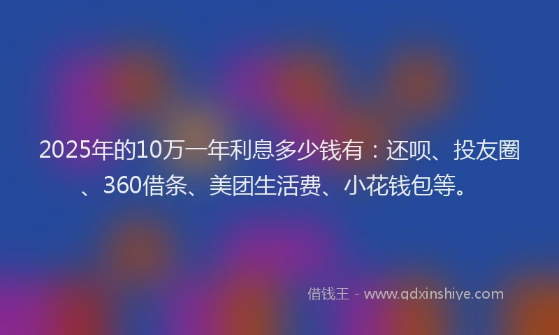 2025年的10万一年利息多少钱有：还呗、投友圈、360借条、美团生活费、小花钱包等。