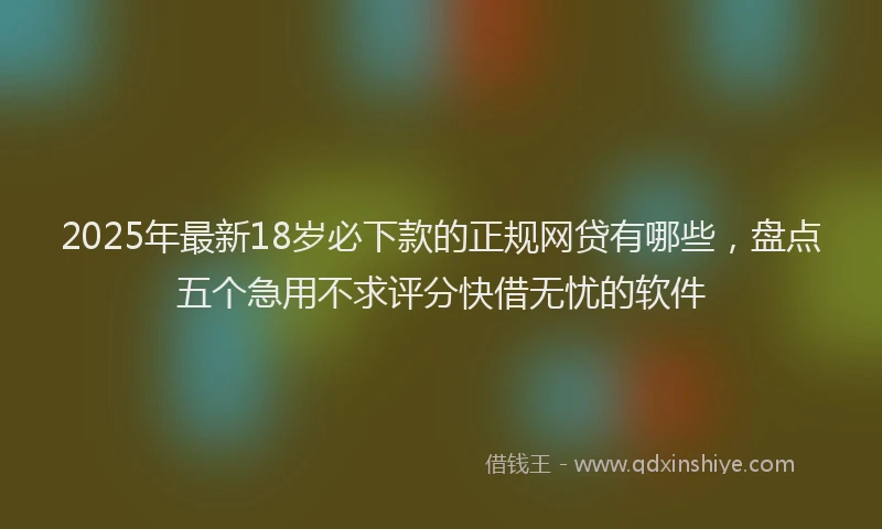 2025年最新18岁必下款的正规网贷有哪些，盘点五个急用不求评分快借无忧的软件