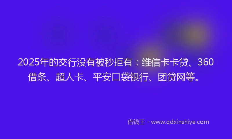 2025年的交行没有被秒拒有：维信卡卡贷、360借条、超人卡、平安口袋银行、团贷网等。