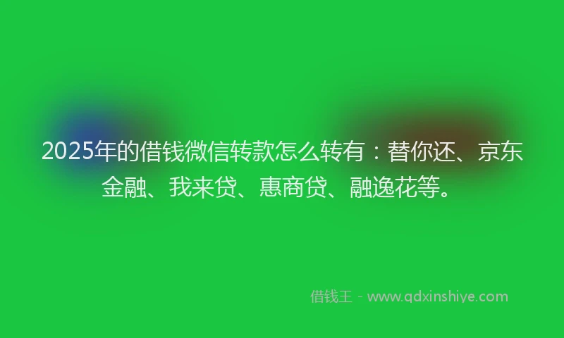 2025年的借钱微信转款怎么转有：替你还、京东金融、我来贷、惠商贷、融逸花等。