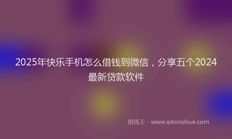 2025年快乐手机怎么借钱到微信，分享五个2024最新贷款软件