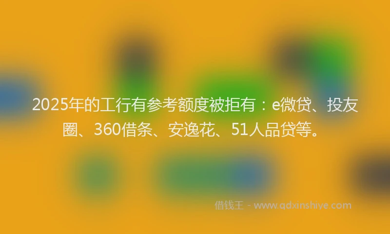 2025年的工行有参考额度被拒有：e微贷、投友圈、360借条、安逸花、51人品贷等。