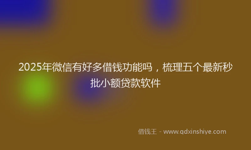 2025年微信有好多借钱功能吗，梳理五个最新秒批小额贷款软件