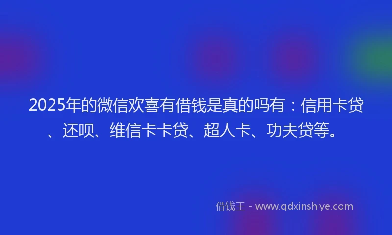 2025年的微信欢喜有借钱是真的吗有：信用卡贷、还呗、维信卡卡贷、超人卡、功夫贷等。