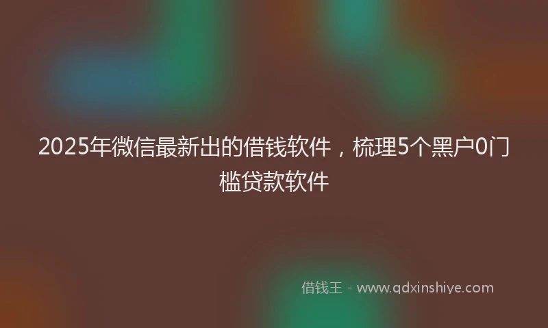 2025年微信最新出的借钱软件，梳理5个黑户0门槛贷款软件