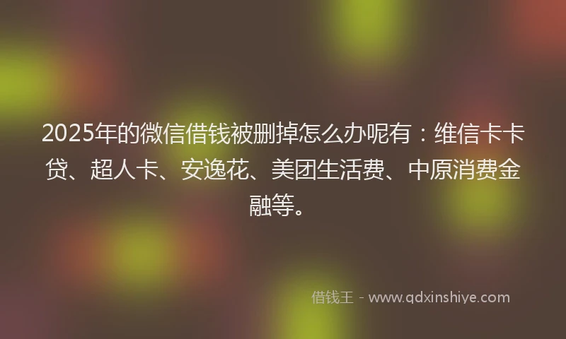 2025年的微信借钱被删掉怎么办呢有：维信卡卡贷、超人卡、安逸花、美团生活费、中原消费金融等。